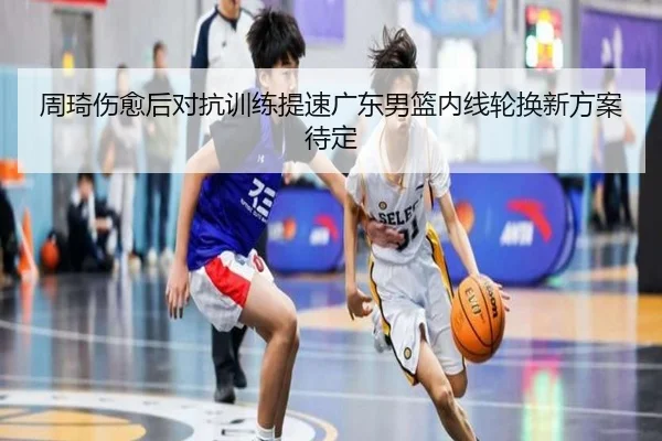 周琦伤愈后对抗训练提速广东男篮内线轮换新方案待定 - NGSPORTS